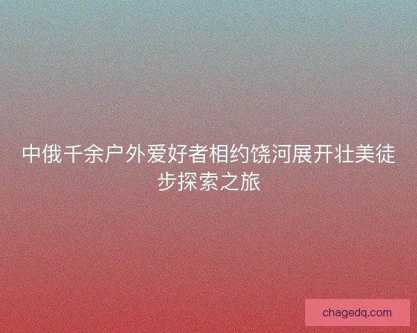中俄千余户外爱好者相约饶河展开壮美徒步探索之旅