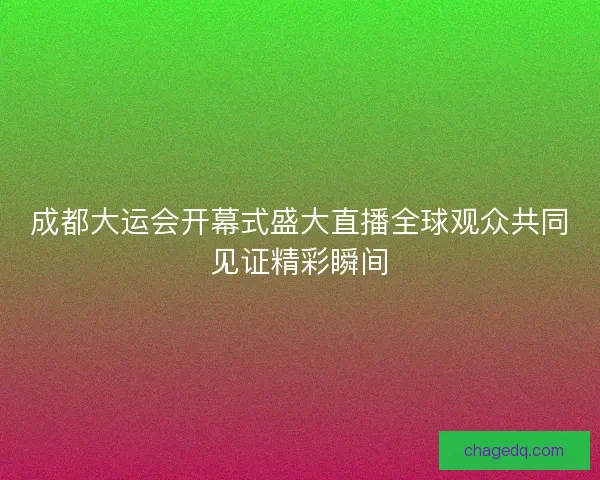 成都大运会开幕式盛大直播全球观众共同见证精彩瞬间