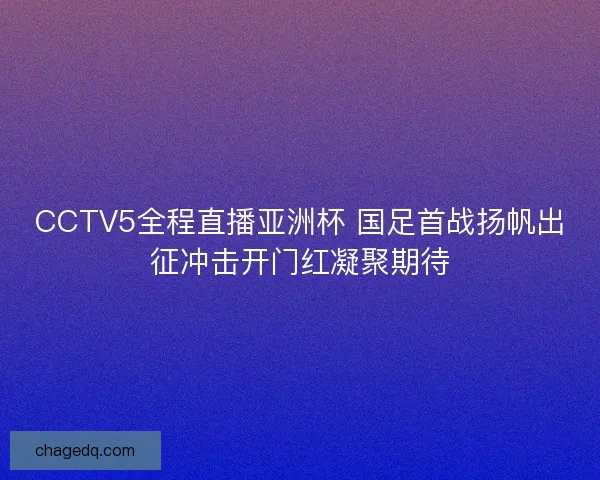 CCTV5全程直播亚洲杯 国足首战扬帆出征冲击开门红凝聚期待