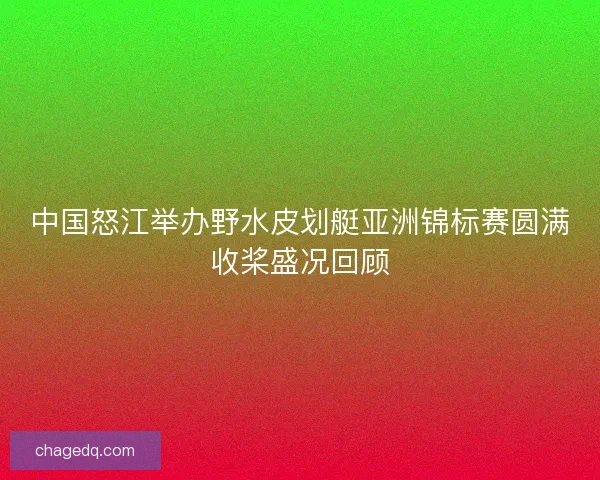 中国怒江举办野水皮划艇亚洲锦标赛圆满收桨盛况回顾