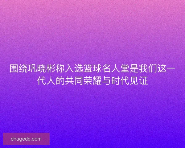 围绕巩晓彬称入选篮球名人堂是我们这一代人的共同荣耀与时代见证