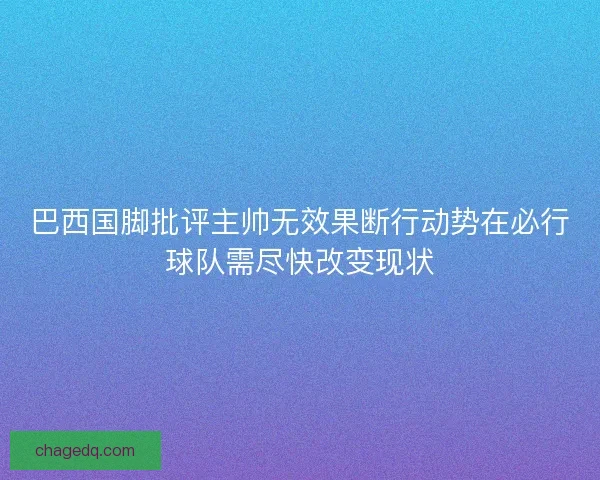 巴西国脚批评主帅无效果断行动势在必行球队需尽快改变现状